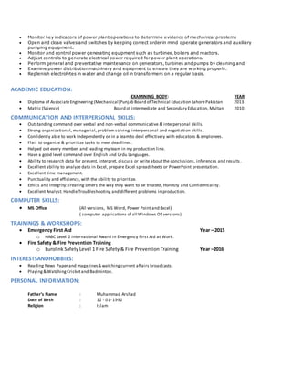  Monitor key indicators of power plant operations to determine evidence of mechanical problems
 Open and close valves and switches by keeping correct order in mind operate generators and auxiliary
pumping equipment.
 Monitor and control power generating equipment such as turbines, boilers and reactors.
 Adjust controls to generate electrical power required for power plant operations.
 Perform general and preventative maintenance on generators, turbines and pumps by cleaning and
 Examine power distribution machinery and equipment to ensure they are working properly.
 Replenish electrolytes in water and change oil in transformers on a regular basis.
ACADEMIC EDUCATION:
EXAMINING BODY: YEAR
 Diploma of AssociateEngineering (Mechanical)Punjab Board of Technical Education LahorePakistan 2013
 Matric (Science) Board of intermediate and Secondary Education, Multan 2010
COMMUNICATION AND INTERPERSONAL SKILLS:
 Outstanding command over verbal and non-verbal communicative & interpersonal skills.
 Strong organizational, managerial, problem solving, interpersonal and negotiation skills .
 Confidently able to work independently or in a team to deal effectively with educators & employees.
 Flair to organize & prioritize tasks to meet deadlines.
 Helped out every member and leading my team in my production line.
 Have a good level command over English and Urdu Languages.
 Ability to research data for present, interpret, discuss or write about the conclusions, inferences and results .
 Excellent ability to analyze data in Excel, prepare Excel spreadsheets or PowerPoint presentation.
 Excellent time management.
 Punctuality and efficiency, with the ability to prioritize.
 Ethics and Integrity: Treating others the way they want to be treated, Honesty and Confidentiality.
 Excellent Analyst: Handle Troubleshooting and different problems in production.
COMPUTER SKILLS:
 MS Office (All versions, MS Word, Power Point and Excel)
( computer applications of all Windows OS versions)
TRAININGS & WORKSHOPS:
 Emergency First Aid Year – 2015
o HABC Level 2 International Award in Emergency First Aid at Work.
 Fire Safety & Fire Prevention Training
o Eurolink Safety Level 1 Fire Safety & Fire Prevention Training Year –2016
INTERESTSANDHOBBIES:
 Reading News Paper and magazines& watchingcurrent affairs broadcasts.
 Playing& WatchingCricketand Badminton.
PERSONAL INFORMATION:
Father’s Name : Muhammad Arshad
Date of Birth : 12 - 01- 1992
Religion : Islam
 