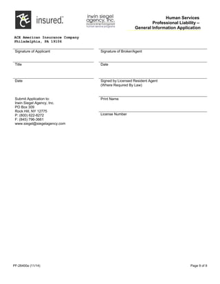 Human Services
Professional Liability –
General Information Application
ACE American Insurance Company
Philadelphia, PA 19106
Signature of Applicant Signature of Broker/Agent
Title       Date      
Date       Signed by Licensed Resident Agent
(Where Required By Law)
Submit Application to:
Irwin Siegel Agency, Inc.
PO Box 309
Rock Hill, NY 12775
P: (800) 622-8272
F: (845) 796-3661
www.siegel@siegelagency.com
Print Name
License Number
PF-26400a (11/14) Page 9 of 9
 