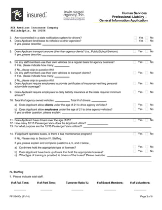 Human Services
Professional Liability –
General Information Application
ACE American Insurance Company
Philadelphia, PA 19106
3. Are you enrolled in a state notification system for drivers? Yes No
4. Does Applicant lend/lease its vehicles to other agencies? Yes No
If yes, please describe: __________________________________________________________________________
_____________________________________________________________________________________________
5. Does Applicant transport anyone other than agency clients? (i.e., Public/School/Seniors) Yes No
If yes, please describe: __________________________________________________________________________
_____________________________________________________________________________________________
6. Do any staff members use their own vehicles on a regular basis for agency business? Yes No
If Yes, please indicate how many: __________
If No, please skip to question #10.
7. Do any staff members use their own vehicles to transport clients? Yes No
If Yes, please indicate how many: __________
If No, please skip to question #10.
8. Does Applicant require employees to provide certificates of insurance verifying personal
automobile coverage?
Yes No
9. Does Applicant require employees to carry liability insurance at the state required minimum
amount?
Yes No
10. Total # of agency owned vehicles: __________ Total # of drivers: __________
a) Does Applicant allow clients under the age of 21 to drive agency vehicles?
b) Does Applicant allow employees under the age of 21 to drive agency vehicles?
Yes No
Yes No
If yes to either question, please explain: _____________________________________________________________
_____________________________________________________________________________________________
11. Does Applicant have drivers over the age of 65? Yes No
12. How many 12/15 Passenger Vans does the Applicant utilize? ______________
13. For what purpose are the 12/15 Passenger Vans utilized? ______________________________________________
_____________________________________________________________________________________________
14. If Applicant operates buses, is there a bus maintenance program?
If No, Please skip to Section IV. Staffing.
If yes, please explain and complete questions a, b, and c below.
a) Do drivers hold the appropriate type of licenses?
b) Does Applicant have back up drivers that hold the appropriate licenses?
Yes No
Yes No
Yes No
c) What type of training is provided to drivers of the buses? Please describe: ______________________________
__________________________________________________________________________________________
IV. Staffing
1. Please indicate total staff:
# of Full Time:
________
# of Part Time:
________
Turnover Ratio %:
________
# of Board Members:
________
# of Volunteers:
________
PF-26400a (11/14) Page 3 of 9
 