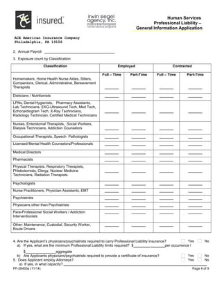 Human Services
Professional Liability –
General Information Application
ACE American Insurance Company
Philadelphia, PA 19106
2. Annual Payroll: ___________________________________
3. Exposure count by Classification:
Classification Employed Contracted
Homemakers, Home Health Nurse Aides, Sitters,
Companions, Clerical, Administrative, Bereavement
Therapists
Full – Time
_______
Part-Time
_______
Full – Time
_______
Part-Time
_______
Dieticians / Nutritionists _______ _______ _______ _______
LPNs, Dental Hygienists, Pharmacy Assistants,
Lab Technicians, EKG-Ultrasound Tech, Med Tech,
Echocardiogram Tech, X-Ray Technicians,
Radiology Technician, Certified Medical Technicians
_______ _______ _______ _______
Nurses, Enterstomal Therapists, Social Workers,
Dialysis Technicians, Addiction Counselors _______ _______ _______ _______
Occupational Therapists, Speech Pathologists _______ _______ _______ _______
Licensed Mental Health Counselors/Professionals _______ _______ _______ _______
Medical Directors _______ _______ _______ _______
Pharmacists _______ _______ _______ _______
Physical Therapists, Respiratory Therapists,
Phlebotomists, Clergy, Nuclear Medicine
Technicians, Radiation Therapists
_______ _______ _______ _______
Psychologists _______ _______ _______ _______
Nurse Practitioners, Physician Assistants, EMT _______ _______ _______ _______
Psychiatrists _______ _______ _______ _______
Physicians other than Psychiatrists _______ _______ _______ _______
Para-Professional Social Workers / Addiction
Interventionists
_______ _______ _______ _______
Other: Maintenance, Custodial, Security Worker,
Route Drivers
_______ _______ _______ _______
4. Are the Applicant’s physicians/psychiatrists required to carry Professional Liability insurance? Yes No
a) If yes, what are the minimum Professional Liability limits required? $________ _______per occurrence /
$_______________aggregate
b) Are Applicants physicians/psychiatrists required to provide a certificate of insurance? Yes No
5. Does Applicant employ Attorneys? Yes No
a) If yes, in what capacity? _______________________________________________________________________
PF-26400a (11/14) Page 4 of 9
 