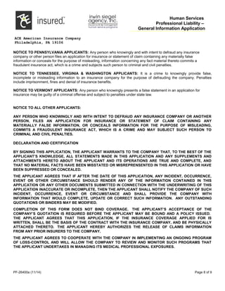 Human Services
Professional Liability –
General Information Application
ACE American Insurance Company
Philadelphia, PA 19106
NOTICE TO PENNSYLVANIA APPLICANTS: Any person who knowingly and with intent to defraud any insurance
company or other person files an application for insurance or statement of claim containing any materially false
information or conceals for the purpose of misleading, information concerning any fact material thereto commits a
fraudulent insurance act, which is a crime and subjects such person to criminal and civil penalties.
NOTICE TO TENNESSEE, VIRGINIA & WASHINGTON APPLICANTS: It is a crime to knowingly provide false,
incomplete or misleading information to an insurance company for the purpose of defrauding the company. Penalties
include imprisonment, fines and denial of insurance benefits.
NOTICE TO VERMONT APPLICANTS: Any person who knowingly presents a false statement in an application for
insurance may be guilty of a criminal offense and subject to penalties under state law.
NOTICE TO ALL OTHER APPLICANTS:
ANY PERSON WHO KNOWINGLY AND WITH INTENT TO DEFRAUD ANY INSURANCE COMPANY OR ANOTHER
PERSON, FILES AN APPLICATION FOR INSURANCE OR STATEMENT OF CLAIM CONTAINING ANY
MATERIALLY FALSE INFORMATION, OR CONCEALS INFORMATION FOR THE PURPOSE OF MISLEADING,
COMMITS A FRAUDULENT INSURANCE ACT, WHICH IS A CRIME AND MAY SUBJECT SUCH PERSON TO
CRIMINAL AND CIVIL PENALTIES.
DECLARATION AND CERTIFICATION
BY SIGNING THIS APPLICATION, THE APPLICANT WARRANTS TO THE COMPANY THAT, TO THE BEST OF THE
APPLICANT’S KNOWLEDGE, ALL STATEMENTS MADE IN THIS APPLICATION AND ANY SUPPLEMENTS AND
ATTACHMENTS HERETO ABOUT THE APPLICANT AND ITS OPERATIONS ARE TRUE AND COMPLETE, AND
THAT NO MATERIAL FACTS HAVE BEEN MISSTATED OR MISREPRENSENTED IN THIS APPLICATION OR HAVE
BEEN SUPPRESSED OR CONCEALED.
THE APPLICANT AGREES THAT IF AFTER THE DATE OF THIS APPLICATION, ANY INCIDENT, OCCURRENCE,
EVENT OR OTHER CIRCUMSTANCE SHOULD RENDER ANY OF THE INFORMATION CONTAINED IN THIS
APPLICATION OR ANY OTHER DOCUMENTS SUBMITTED IN CONNECTION WITH THE UNDERWRITING OF THIS
APPLICATION INACCURATE OR INCOMPLETE, THEN THE APPLICANT SHALL NOTIFY THE COMPANY OF SUCH
INCIDENT, OCCURRENCE, EVENT OR CIRCUMSTANCE AND SHALL PROVIDE THE COMPANY WITH
INFORMATION THAT WOULD COMPLETE, UPDATE OR CORRECT SUCH INFORMATION. ANY OUTSTANDING
QUOTATIONS OR BINDERS MAY BE MODIFIED.
COMPLETION OF THIS FORM DOES NOT BIND COVERAGE. THE APPLICANT’S ACCEPTANCE OF THE
COMPANY’S QUOTATION IS REQUIRED BEFORE THE APPLICANT MAY BE BOUND AND A POLICY ISSUED.
THE APPLICANT AGREES THAT THIS APPLICATION, IF THE INSURANCE COVERAGE APPLIED FOR IS
WRITTEN, SHALL BE THE BASIS OF THE CONTRACT WITH THE INSURANCE COMPANY, AND BE PHYSICALLY
ATTACHED THERETO. THE APPLICANT HEREBY AUTHORIZES THE RELEASE OF CLAIMS INFORMATION
FROM ANY PRIOR INSURERS TO THE COMPANY.
THE APPLICANT AGREES TO COOPERATE WITH THE COMPANY IN IMPLEMENTING AN ONGOING PROGRAM
OF LOSS-CONTROL AND WILL ALLOW THE COMPANY TO REVIEW AND MONITOR SUCH PROGRAMS THAT
THE APPLICANT UNDERTAKES IN MANAGING ITS MEDICAL PROFESSIONAL EXPOSURES.
PF-26400a (11/14) Page 8 of 9
 