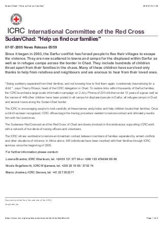 26/05/15 21:39Sudan/Chad: "Help us ﬁnd our families"
Page 1 of 2https://www.icrc.org/eng/resources/documents/misc/6e4d6e.htm
Sudan/Chad: "Help us find our families"
Since it began in 2003, the Darfur conflict has forced people to flee their villages to escape
the violence. They are now scattered in towns and camps for the displaced within Darfur as
well as in refugee camps across the border in Chad. They include hundreds of children
thrust apart from their families in the chaos. Many of these children have survived only
thanks to help from relatives and neighbours and are anxious to hear from their loved ones.
" Being suddenly separated from their families, and not knowing how to find them again, is extremely traumatizing for a
child " , says Thierry Ribaux, head of the ICRC delegation in Chad. To restore links within thousands of Darfuri families,
the ICRC launched a large-scale information campaign on 2 July. Photos of 220 children under 12 years of age as well as
the names of 449 other children have been posted in all camps for displaced people in Darfur, all refugee camps in Chad
and several towns along the Sudan-Chad border.
The ICRC is encouraging people to look carefully at these names and photos and help children locate their families. Once
a child has been recognized, ICRC offices begin the tracing procedure needed to restore contact and ultimately reunite
him with his loved ones.
The Sudanese Red Crescent and the Red Cross of Chad are closely involved in this endeavour, supporting ICRC work
with a network of hundreds of tracing officers and volunteers.
The ICRC strives worldwide to restore and maintain contact between members of families separated by armed conflicts
and other situations of violence. In Africa alone, 545 individuals have been reunited with their families through ICRC
services since the beginning of 2005.
For further information please contact:
Lorena Brander, ICRC Khartoum, tel. +249 9 121 377 64 or +249 1 83 476464/ 65/ 66
Nicole Engelbrecht, ICRC N'djamena, tel. +235 20 10 05 / 27 52 74
Marco Jiménez, ICRC Geneva, tel. +41 22 730 2271
International Committee of the Red Cross
07-07-2005 News Release 05/59
Document printed from the web site of the ICRC
/eng/index.jsp
 