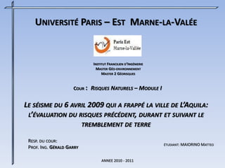 UNIVERSITÉ PARIS – EST MARNE-LA-VALÉE
RESP. DU COUR:
PROF. ING. GÉRALD GARRY
INSTITUT FRANCILIEN D’INGÉNIERIE
MASTER GÉO-ENVIRONNEMENT
MASTER 2 GÉORISQUES
ÉTUDIANT: MAIORINO MATTEO
ANNEE 2010 - 2011
COUR : RISQUES NATURELS – MODULE I
LE SÉISME DU 6 AVRIL 2009 QUI A FRAPPÉ LA VILLE DE L’AQUILA:
L’ÉVALUATION DU RISQUES PRÉCÉDENT, DURANT ET SUIVANT LE
TREMBLEMENT DE TERRE
 