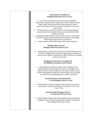 Bank of America- Pasadena, CA Mortgage Underwriter-3/2011 to 11/2013 
 Ensured loan submittals met internal and external eligibility requirements. Gained extensive experience in underwriting VA, FHLMC, FNMA, HAMP, Conforming and Non-Conforming loans. SASE III underwriting level and VA auto with further experience in DU and LP underwriting. 
 Provided meticulous attention to detail in underwriting mortgages. Evaluated the financial strength of borrowers to determine risk and repayment capacity. 
 Leveraged knowledge of loan products to help restructure turned-down loans for subsequent approvals. Maintained compliance with lending, underwriting and government requirements. 
 Underwriting VA, MHA, Conforming and Non- Conforming loans. 
JPMorgan Chase, Irvine, CA Mortgage Underwriter,6/2009 to 3/2011 
 Responsibilities included underwriting Conventional Conforming loans for Retail mortgage division; along with signing off all conditions and suspense items. Platform included Chase, FNMA, FHLMC and VA. Signing authority up to $400k. 
Mortgage Recovery Services Los Angeles, CA Loss Mitigation Consultant,1/2008 to 6/2009 
 Responsibilities included assisting Borrowers in application for repayment plans by proposing several options or strategies to the Bank of Lender’s. Such as modification, short sales or deed in lieu of. Further responsibilities included pre-underwriting for various Brokers and Law firms and submitting loans to Lender’s nationwide. 
Countrywide Home Loans, Rosemead CA Sr. Credit Manager,11/2005 to 11/2007 
 Responsibilities included assisting exceptions, Risk assessment and re-pricing loans. Exception authority up to $2million on 100% LTV on 1st and 2nd liens. 
Lehman Bros-BNC Mortgage, Irvine CA Sr. Underwriter,8/2003 to 11/2005 
 Responsibilities included underwriting subprime loans for Wholesale mortgage division; along with signing off all conditions and suspense items. Signing Authority up to $500k. 
 