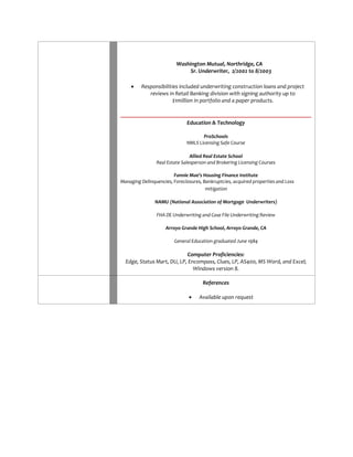 Washington Mutual, Northridge, CA Sr. Underwriter, 2/2002 to 8/2003 
 Responsibilities included underwriting construction loans and project reviews in Retail Banking division with signing authority up to $1million in portfolio and a paper products. 
Education & Technology 
ProSchools 
NMLS Licensing Safe Course 
Allied Real Estate School 
Real Estate Salesperson and Brokering Licensing Courses 
Fannie Mae’s Housing Finance Institute 
Managing Delinquencies, Foreclosures, Bankruptcies, acquired properties and Loss mitigation 
NAMU (National Association of Mortgage Underwriters) 
FHA DE Underwriting and Case File Underwriting Review 
Arroyo Grande High School, Arroyo Grande, CA 
General Education graduated June 1984 
Computer Proficiencies: 
Edge, Status Mart, DU, LP, Encompass, Clues, LP, AS400, MS Word, and Excel; Windows version 8. 
References 
 Available upon request 
