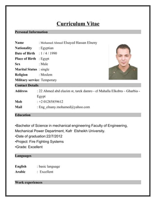 Curriculum Vitae
Personal Information
Name : Mohamed Ahmed Elsayed Hassan Elneny
Nationality : Egyptian
Date of Birth : 1 / 4 / 1990
Place of Birth : Egypt
Sex : Male
Marital Status : single
Religion : Moslem
Military service: Temporary
Contact Details
Address : 22 Ahmed abd elazim st, tarek damro - el Mahalla Elkobra – Gharbia -
Egypt
Mob : +2 01285859612
Mail : Eng_elnany.mohamed@yahoo.com
Education
•Bachelor of Science in mechanical engineering Faculty of Engineering,
Mechanical Power Department, Kafr Elsheikh University.
•Date of graduation:22/7/2012
•Project: Fire Fighting Systems
•Grade: Excellent
Languages
English : basic language
Arabic : Excellent
Work experiences
 