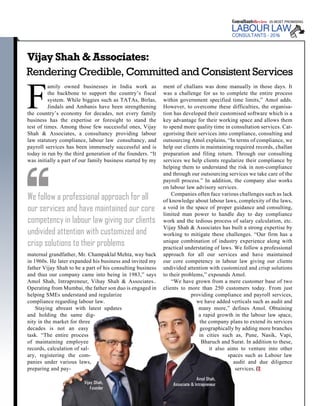 | |February 2016
36Consultants Review
Vijay Shah & Associates:
Rendering Credible, Committed and Consistent Services
F
amily owned businesses in India work as
the backbone to support the country’s fiscal
system. While biggies such as TATAs, Birlas,
Jindals and Ambanis have been strengthening
the country’s economy for decades, not every family
business has the expertise or foresight to stand the
test of times. Among those few successful ones, Vijay
Shah & Associates, a consultancy providing labour
law statutory compliance, labour law consultancy, and
payroll services has been immensely successful and is
today in run by the third generation of the founders. “It
was initially a part of our family business started by my
maternal grandfather, Mr. Champaklal Mehta, way back
in 1960s. He later expanded his business and invited my
father Vijay Shah to be a part of his consulting business
and thus our company came into being in 1983,” says
Amol Shah, Intrapreneur, Vihay Shah & Associates..
Operating from Mumbai, the father son duo is engaged in
helping SMEs understand and regularize
compliance regarding labour law.
Staying abreast with latest updates
and holding the same dig-
nity in the market for three
decades is not an easy
task. “The entire process
of maintaining employee
records, calculation of sal-
ary, registering the com-
panies under various laws,
preparing and pay-
ment of challans was done manually in those days. It
was a challenge for us to complete the entire process
within government specified time limits,” Amol adds.
However, to overcome these difficulties, the organisa-
tion has developed their customised software which is a
key advantage for their working space and allows them
to spend more quality time in consultation services. Cat-
egorising their services into compliance, consulting and
outsourcing Amol explains, “In terms of compliance, we
help our clients in maintaining required records, challan
preparation and filing return. Through our consulting
services we help clients regularize their compliance by
helping them to understand the risk in non-compliance
and through our outsourcing services we take care of the
payroll process.” In addition, the company also works
on labour law advisory services.
Companies often face various challenges such as lack
of knowledge about labour laws, complexity of the laws,
a void in the space of proper guidance and consulting,
limited man power to handle day to day compliance
work and the tedious process of salary calculation, etc.
Vijay Shah & Associates has built a strong expertise by
working to mitigate these challenges. “Our firm has a
unique combination of industry experience along with
practical understating of laws. We follow a professional
approach for all our services and have maintained
our core competency in labour law giving our clients
undivided attention with customized and crisp solutions
to their problems,” expounds Amol.
“We have grown from a mere customer base of two
clients to more than 250 customers today. From just
providing compliance and payroll services,
we have added verticals such as audit and
many more,” defines Amol. Obtaining
a rapid growth in the labour law space,
the company plans to extend its services
geographically by adding more branches
in cities such as, Pune, Nasik, Vapi,
Bharuch and Surat. In addition to these,
it also aims to venture into other
spaces such as Labour law
audit and due diligence
services.
We follow a professional approach for all
our services and have maintained our core
competency in labour law giving our clients
undivided attention with customized and
crisp solutions to their problems
LABOUR LAW
6
Vijay Shah,
Founder
Amol Shah,
Associate & Intrapreneur
 