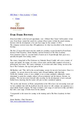 IBD Home >> Beer Academy >> Clients
 Clients
Evan Evans Brewery
It has been billed as the best job opportunity ever - Official Beer Taster! In December of last
year, Evan-Evans started the search for a group of beer tasters to help the award-winning
brewery with the development of its new beer range for the summer of 2012.
The company received more than 250 applications for what was described as the best job in
brewing.
The first 25 successful tasters met last month for a training session headed by Evan-Evans
brewery Chief Executive Simon Buckley and Ian Swanson of The Beer Academy.
Now, tomorrow (June 9), a second batch of tasters are to be put through their paces on a
specially-designed beer tasting course.
The course, being held at The Cricketers in Cathedral Road, Cardiff, will cover a variety of
topics and include the tasting of a series of beer styles and the skills required to become a
professional beer taster. The course culminates in an exam and a final tasting session at the
bar of The Cricketers, the top food pub in Wales.
Mr Buckley said: "This will be the second training session for our new beer tasters. Once it is
complete, we can get down to the serious work of brand building with their help.
On the first training course, it was a delight to see so many genuinely enthusiastic tasters
determined to grasp the complex subject of beer production and the intricate flavours we
produce. "We can now move forward with our plans for the development of new cask and
bottled beers, knowing that the tasters will give us their considered opinions.
"We are the only brewery in Wales and probably in the UK to have our own tasting team and
we feel confident that with the feedback from the tasters we will continue our expansion as a
major drinks brand company. We hope to launch a new range of cask beers in July and follow
that with a new range of bottle beers for the autumn.
"I am grateful to the tasters for coming to the training and to The Beer Academy for their
help."
Simon Buckley, Chief Executive
Visit www.evanevansbrewery.com/
 