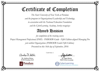 Certificate of Completion
The State University of New York at Potsdam
and the program in Organizational Leadership and Technology,
in association with the National Education Foundation
and the CyberLearning Academy, hereby recognizes
Ahmed Hassan
for completion of the training course
Project Management Professional (PMP) - PMBOK® Guide - Fifth Edition-aligned Managing Pro
jects within Organizations (PMBOK® Guide Fifth Edition)
Presented on this 16th day of September, 2016
Credit Hours: 2
 