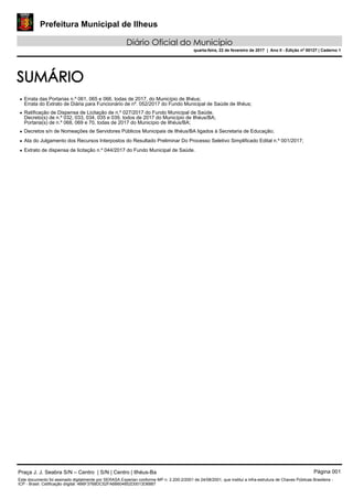 Prefeitura Municipal de Ilheus
Diário Oficial do Município
quarta-feira, 22 de fevereiro de 2017 | Ano II - Edição nº 00127 | Caderno 1
SUMÁRIO
• Errata das Portarias n.º 061, 065 e 066, todas de 2017, do Município de Ilhéus;
Errata do Extrato de Diária para Funcionário de nº. 052/2017 do Fundo Municipal de Saúde de Ilhéus;
• Ratificação de Dispensa de Licitação de n.º 027/2017 do Fundo Municipal de Saúde.
Decreto(s) de n.º 032, 033, 034, 035 e 039, todos de 2017 do Município de Ilhéus/BA;
Portaria(s) de n.º 068, 069 e 70, todas de 2017 do Município de Ilhéus/BA;
• Decretos s/n de Nomeações de Servidores Públicos Municipais de Ilhéus/BA ligados à Secretaria de Educação;
• Ata do Julgamento dos Recursos Interpostos do Resultado Preliminar Do Processo Seletivo Simplificado Edital n.º 001/2017;
• Extrato de dispensa de licitação n.º 044/2017 do Fundo Municipal de Saúde.
Praça J. J. Seabra S/N – Centro | S/N | Centro | Ilhéus-Ba Página 001
Este documento foi assinado digitalmente por SERASA Experian conforme MP n. 2.200-2/2001 de 24/08/2001, que institui a infra-estrutura de Chaves Públicas Brasileira -
ICP - Brasil. Cetificação diigital: 4B6F3768DC52FA6B604852D0013D6887
 