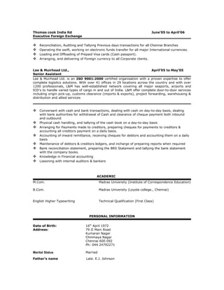Thomas cook India ltd June’05 to April’06
Executive Foreign Exchange
 Reconciliation, Auditing and Tallying Previous days transactions for all Chennai Branches
 Operating the swift, working on electronic funds transfer for all major International currencies.
 Loading and Offloading of Prepaid Visa cards (Cash passport).
 Arranging, and delivering of Foreign currency to all Corporate clients.
Lee & Muirhead Ltd., April’95 to May’05
Senior Assistant
Lee & Muirhead Ltd. is an ISO 9001:2000 certified organisation with a proven expertise to offer
complete logisitcs solutions. With over 41 offices in 29 locations across the country and with over
1200 professionals, L&M has well-established network covering all major seaports, airports and
ICD's to handle varied types of cargo in and out of India. L&M offer complete door-to-door services
including origin pick-up, customs clearance (imports & exports), project forwarding, warehousing &
distribution and allied services
 Conversant with cash and bank transactions, dealing with cash on day-to-day basis, dealing
with bank authorities for withdrawal of Cash and clearance of cheque payment both inbound
and outbound
 Physical cash handling, and tallying of the cash book on a day-to-day basis
 Arranging for Payments made to creditors, preparing cheques for payments to creditors &
accounting all creditors payment on a daily basis.
 Accounting of inward remittance, receiving cheques for debtors and accounting them on a daily
basis
 Maintenance of debtors & creditors ledgers, and incharge of preparing reports when required
 Bank reconciliation statement, preparing the BRS Statement and tallying the bank statement
with the company books.
 Knowledge in Financial accounting
 Liasoning with internal auditors & bankers
ACADEMIC
M.Com. Madras University (Institute of Correspondence Education)
B.Com. Madras University (Loyola college., Chennai)
English Higher Typewriting Technical Qualification (First Class)
PERSONAL INFORMATION
Date of Birth: 16th
April 1972
Address: 79 II Main Road
Kumaran Nagar
Chinmaya Nagar
Chennai 600 092
Ph: 044 24792271
Marital Status Married
Father’s name Late. E.J. Johnson
 