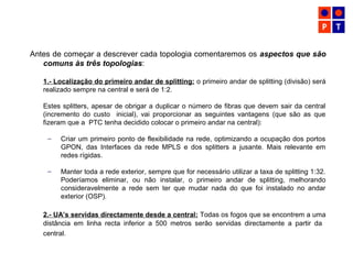Antes de começar a descrever cada topologia comentaremos os aspectos que são
comuns às três topologias:
1.- Localização do primeiro andar de splitting: o primeiro andar de splitting (divisão) será
realizado sempre na central e será de 1:2.
Estes splitters, apesar de obrigar a duplicar o número de fibras que devem sair da central
(incremento do custo inicial), vai proporcionar as seguintes vantagens (que são as que
fizeram que a PTC tenha decidido colocar o primeiro andar na central):
– Criar um primeiro ponto de flexibilidade na rede, optimizando a ocupação dos portos
GPON, das Interfaces da rede MPLS e dos splitters a jusante. Mais relevante em
redes rígidas.
– Manter toda a rede exterior, sempre que for necessário utilizar a taxa de splitting 1:32.
Poderíamos eliminar, ou não instalar, o primeiro andar de splitting, melhorando
consideravelmente a rede sem ter que mudar nada do que foi instalado no andar
exterior (OSP).
2.- UA’s servidas directamente desde a central: Todas os fogos que se encontrem a uma
distância em linha recta inferior a 500 metros serão servidas directamente a partir da
central.
 