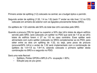 Primeiro andar de splitting (1:2) colocado na central, se o budget óptico o permitir.
Segundo andar de splitting (1:32, 1:4 ou 1:8) (será 1º andar se não tiver 1:2 no CO)
colocado em armário de exterior com as ligações previamente feitas (SRO).
Os splitters de 1:32 cobrirão até 50% do total das UA’s servidas pelo SRO.
Quando a procura (TR) for igual ou superior a 50% das UA’s totais de algum edifício
servido pelo SRO, será colocado um splitter no PDO que será de 1:4 se as UA’s
totais do edifício forem ≤ 27 ou 1:8 no caso contrário. Esse splitter será
alimentado com outro splitter (colocado no SRO) complementar ao do PDO, para
obter entre os dois um splitting de 1:32, ou seja, para picos de procura
(procura≥50% UA’s) o andar de 1:32 será implementado com a combinação de
splitters de 1:4+1:8 ou 1:8+1:4, estando colocado o primeiro splitter desta
combinação no SRO e o segundo no PDO.
Será uma rede flexível:
– Splitters, Portas GPON e MPLS c/Tx ocupação > 80%;
– Solução pay as you grow;
 