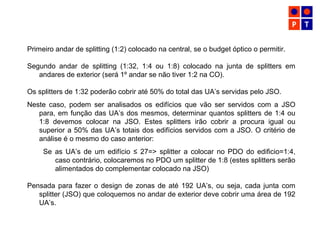 Primeiro andar de splitting (1:2) colocado na central, se o budget óptico o permitir.
Segundo andar de splitting (1:32, 1:4 ou 1:8) colocado na junta de splitters em
andares de exterior (será 1º andar se não tiver 1:2 na CO).
Os splitters de 1:32 poderão cobrir até 50% do total das UA’s servidas pelo JSO.
Neste caso, podem ser analisados os edifícios que vão ser servidos com a JSO
para, em função das UA’s dos mesmos, determinar quantos splitters de 1:4 ou
1:8 devemos colocar na JSO. Estes splitters irão cobrir a procura igual ou
superior a 50% das UA’s totais dos edifícios servidos com a JSO. O critério de
análise é o mesmo do caso anterior:
Se as UA’s de um edifício ≤ 27=> splitter a colocar no PDO do edificio=1:4,
caso contrário, colocaremos no PDO um splitter de 1:8 (estes splitters serão
alimentados do complementar colocado na JSO)
Pensada para fazer o design de zonas de até 192 UA’s, ou seja, cada junta com
splitter (JSO) que coloquemos no andar de exterior deve cobrir uma área de 192
UA’s.
 