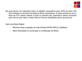 Na junta devem ser colocados todos os splitters necessários para 100% da área (192
UA) fundindo no primeiro dia todas as fibras necessárias. A razão prende-se com o
facto da PTC querer colocar a junta no primeiro dia, querendo-a deixar concluída
para não ter que voltar a mexer nela em futuras ampliações (picos de procura).
Será uma Rede Rígida:
– Menores taxas ocupação da rede (Portas GPON/ MPLS e Splitters);
– Maior dificuldade na construção e na detecção de falhas;
 