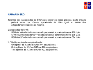 ARMÁRIO SRO
Teremos três capacidades de SRO para utilizar no nosso projecto. Cada armário
poderá servir um número aproximado de UA’s igual ao dobro dos
adaptadores/conectores do mesmo.
Capacidades do SRO:
SRO de 144 adaptadores => usado para servir aproximadamente 288 UA’s
SRO de 288 adaptadores => usado para servir aproximadamente 576 UA’s
SRO de 432 adaptadores => usado para servir aproximadamente 864 UA’s
N.º Splitters a instalar no primeiro dia:
Um splitter de 1:32 no SRO de 144 adaptadores.
Dois splitters de 1:32 no SRO de 288 adaptadores.
Três splitters de 1:32 no SRO de 432 adaptadores.
 