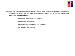 Quando for solicitada uma ligação de cliente será feita uma conexão individual a
começar no PDO até ao fogo em questão, tendo em conta as distâncias
máximas recomendadas:
No interior do edifício: 50 metros
Na fachada: 75 metros
Na canalização/tubagens: 150 metros
Por postes: 200 metros.
 