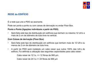 REDE do EDIFÍCIO
É a rede que une o PDO ao assinante.
Pode ser ponto a ponto ou com caixas de derivação no andar Floor Box.
Ponto a Ponto (ligações individuais a partir do PDO)
• Será feita este tipo de distribuição em edifícios que tenham no máximo 12 UA’s e
mais de 2 cm de diâmetro de tubo livre na vertical.
Com Caixas de derivação (Floor Box)
• Será feita este tipo de distribuição em edifícios que tenham mais de 12 UA’s ou
menos de 2 cm de diâmetro de tubo livre.
• A partir do PDO será instalado um cabo raiser que cubra 100% das UA’s do
edifício. Foi definida a utilização das seguintes capacidades para cabo raiser:
Cabo raiser de 12 f.o. => 12 fibras de 900 µm.
Cabo raiser de 24 f.o.=> 24 fibras de 900 µm
 