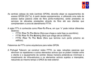 As centrais cabeça da rede (centrais GPON), deverão alojar os equipamentos de
acesso GPON (OLT’s). A partir destes equipamentos, e utilizando uma rede de
acesso óptica passiva (rede de fibra ponto-multiponto), serão prestados os
serviços de elevadas prestações através da fibra até aos clientes que
compreendem a zona de atendimento FTTH.
A sigla FTTx é conhecida como Fiber-To-The-x, em que “x” pode indicar diferentes
destinos:
– FTTH: Fiber To The Home (fibra que chega a cada fogo ou escritório);
– FTTB: Fiber To The Building (fibra que chega até ao edifício);
– FTTN: Fiber To The Node (fibra que termina num ponto próximo ao
edifício);
Falaremos de FTTx como arquitectura para redes GPON.
A Portugal Telecom vai construir redes FTTH, ou seja, soluções passivas que
eliminam os repetidores e outros elementos activos que se podem instalar entre
o cliente e o equipamento da central. Dessa maneira pretende-se minimizar o
investimento de infra-estrutura e os elementos activos sujeitos a intempérie,
reduzindo ao mesmo tempo o OPEX da rede exterior.
 
