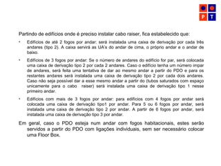 Partindo de edifícios onde é preciso instalar cabo raiser, fica estabelecido que:
• Edifícios de até 2 fogos por andar: será instalada uma caixa de derivação por cada três
andares (tipo 2). A caixa servirá as UA’s do andar de cima, o próprio andar e o andar de
baixo.
• Edifícios de 3 fogos por andar: Se o número de andares do edifício for par, será colocada
uma caixa de derivação tipo 2 por cada 2 andares. Caso o edifício tenha um número impar
de andares, será feita uma tentativa de dar ao mesmo andar a partir do PDO e para os
restantes andares será instalada uma caixa de derivação tipo 2 por cada dois andares.
Caso não seja possível dar a esse mesmo andar a partir do (tubos saturados com espaço
unicamente para o cabo raiser) será instalada uma caixa de derivação tipo 1 nesse
primeiro andar.
• Edifícios com mais de 3 fogos por andar: para edifícios com 4 fogos por andar será
colocada uma caixa de derivação tipo1 por andar. Para 5 ou 6 fogos por andar, será
instalada uma caixa de derivação tipo 2 por andar. A partir de 6 fogos por andar, será
instalada uma caixa de derivação tipo 3 por andar.
Em geral, caso o PDO esteja num andar com fogos habitacionais, estes serão
servidos a partir do PDO com ligações individuais, sem ser necessário colocar
uma Floor Box.
 