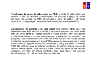 Terminação da ponta do cabo raiser no PDO: a ponta do cabo raiser que
termina no PDO só receberá conector quando for atribuída a ligação de cliente
(as fibras de entrada no PDO alimentadas a partir do splitter 1:32 serão
terminadas com pigtail pelo método de fusão no dia da instalação do PDO).
Agrupamento de edifícios com cabo raiser num mesmo PDO: Caso nos
deparemos com edifícios com mais de uma coluna montante nas quais todas
têm um único ponto de acesso comum a vários edifícios com uma coluna
montante ou vertical e com um acesso comum a todos eles (por exemplo uma
garagem), será considerado tudo como um único edifício com várias colunas
montantes, sendo instalado um único PDO no ponto de acesso comum e vários
cabos raiser ou ligações individuais (consoante o caso) que saem do mesmo
PDO. No entanto, caso as colunas montantes do edifício tenham pontos de
acesso independentes, será estudada cada coluna montante separadamente
colocando um PDO por coluna montante. Cada cabo Raiser terá que ser
identificado como R1, R2, etc no PDO e nas Floorbox
 