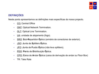 DEFINIÇÕES
Neste ponto apresentamos as definições mais específicas do nosso projecto.
– CO: Central Office
– ONT: Optical Network Termination.
– OLT: Optical Line Termination.
– UA: unidade de alojamento (fogo).
– SRO: Sub-Repartidor Óptico (armário de conectores de exterior).
– JSO: Junta de Splitters Óptica.
– JFO: Junta de Fusão Óptica (não leva splitters).
– PDO: Ponto de Distribuição Óptica.
– CPO: Caixa de Andar Óptica (caixa de derivação de andar ou Floor Box)
– TR: Take Rate
 
