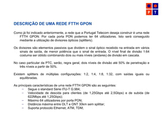 DESCRIÇÃO DE UMA REDE FTTH GPON
Como já foi indicado anteriormente, a rede que a Portugal Telecom deseja construir é uma rede
FTTH GPON. Por cada porta PON podemos ter 64 utilizadores. Isto será conseguido
mediante a utilização de divisores ópticos (splitters).
Os divisores são elementos passivos que dividem o sinal óptico recebido na entrada em vários
sinais de saída, de menor potência que o sinal de entrada. O nível final de divisão 1:64
costuma ser obtido combinando dois ou mais níveis (andares) de divisão em cascata.
No caso particular da PTC, serão, regra geral, dois níveis de divisão até 50% de penetração e
três níveis a partir de 50%.
Existem splitters de múltiplas configurações: 1:2, 1:4, 1:8, 1:32, com saídas iguais ou
equilibradas.
As principais características de uma rede FTTH GPON são as seguintes:
– Segue o standard Série ITU-T G.984;
– Velocidade de descida para clientes (de 1,25Gbps até 2,5Gbps) e de subida (de
622Mbps até 1,25Gbps);
– Máximo 64 utilizadores por porta PON;
– Distância máxima entre OLT e ONT 30km sem splittar;
– Suporta protocolo Ethernet, ATM, TDM;
 