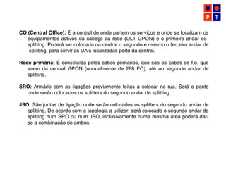 CO (Central Office): É a central de onde partem os serviços e onde se localizam os
equipamentos activos da cabeça da rede (OLT GPON) e o primeiro andar do
splitting. Poderá ser colocada na central o segundo e mesmo o terceiro andar de
splitting, para servir as UA’s localizadas perto da central.
Rede primária: É constituída pelos cabos primários, que são os cabos de f.o. que
saem da central GPON (normalmente de 288 FO), até ao segundo andar de
splitting.
SRO: Armário com as ligações previamente feitas a colocar na rua. Será o ponto
onde serão colocados os splitters do segundo andar de splitting.
JSO: São juntas de ligação onde serão colocados os splitters do segundo andar de
splitting. De acordo com a topologia a utilizar, será colocado o segundo andar de
splitting num SRO ou num JSO, inclusivamente numa mesma área poderá dar-
se a combinação de ambos.
 