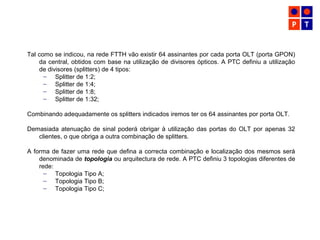 Tal como se indicou, na rede FTTH vão existir 64 assinantes por cada porta OLT (porta GPON)
da central, obtidos com base na utilização de divisores ópticos. A PTC definiu a utilização
de divisores (splitters) de 4 tipos:
– Splitter de 1:2;
– Splitter de 1:4;
– Splitter de 1:8;
– Splitter de 1:32;
Combinando adequadamente os splitters indicados iremos ter os 64 assinantes por porta OLT.
Demasiada atenuação de sinal poderá obrigar à utilização das portas do OLT por apenas 32
clientes, o que obriga a outra combinação de splitters.
A forma de fazer uma rede que defina a correcta combinação e localização dos mesmos será
denominada de topologia ou arquitectura de rede. A PTC definiu 3 topologias diferentes de
rede:
– Topologia Tipo A;
– Topologia Tipo B;
– Topologia Tipo C;
 