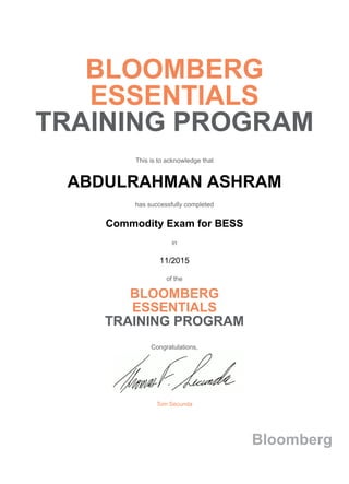 BLOOMBERG
ESSENTIALS
TRAINING PROGRAM
This is to acknowledge that
ABDULRAHMAN ASHRAM
has successfully completed
Commodity Exam for BESS
in
11/2015
of the
BLOOMBERG
ESSENTIALS
TRAINING PROGRAM
Congratulations,
Tom Secunda
Bloomberg
 