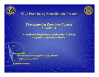 Presented by:
Tatjana Novakovic-Agopian & Gary Abrams
PNS Teleconference 11/23/15
Support: VA R&D
SFVA Brain Injury Rehabilitation Research
Strengthening Cognitive Control
Functions
Attentional Regulation and Problem Solving
Applied to Individual Goals
 
