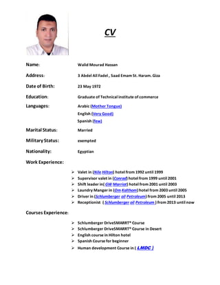 CV
Name: Walid Mourad Hassan
Address: 3 Abdel All Fadel , Saad Emam St. Haram. Giza
Date of Birth: 23 May 1972
Education: Graduate of Technical institute of commerce
Languages: Arabic (Mother Tongue)
English (Very Good)
Spanish (few)
Marital Status: Married
Military Status: exempted
Nationality: Egyptian
Work Experience:
 Valet in (Nile Hilton) hotel from 1992 until 1999
 Supervisor valet in (Conrad) hotel from 1999 until 2001
 Shift leader in( GW Marriot) hotel from 2001 until 2003
 Laundry Manger in (Om Kalthom) hotel from 2003 until 2005
 Driver in (Schlumberger oil Petroleum) from 2005 until 2013
 Receptionist ( Schlumberger oil Petroleum ) from 2013 until now
Courses Experience:
 Schlumberger DriveSMARRT® Course
 Schlumberger DriveSMARRT® Course in Desert
 English course in Hilton hotel
 Spanish Course for beginner
 Human development Course in ( LMDC )
 
