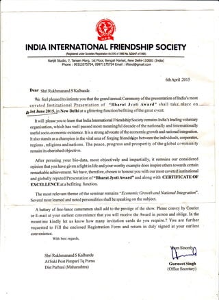 INDIA INTERNAIIONAL FRIENDSHIP SOCIEW
(Registered under Societies RegistalionAct.Ml of '1980 No. il28/47 of 1995)
Ranjit Studio, Z Tansen Marg, 1st Floor, Bengali Market, New Delhi-110001 (India)
Phone : 093t357 57 54, 0997 1t7 57 54 Ema il : i ifsi nd @g mail.com
6thApril.2015
Dear 5hd Buldunanan6 S Kalbande
We feel pleased to intimte you that the grand annual Ceremony ofthe presentation of lndia's most
,-*-..*=--..--.-- sovett:cl_Iaslrlu1olallrcsqntali-qo of olBharat Jl'oti Award" shall taks-nlace oo- I
4ywNewDelhlataglitteringfunctionbefittingofthegreatevent.
It will please you to leam that India Intemational Friendship Society remains India's leading voluntary
organisation, which has well passed most meaningful decade of the nationally and intemationally :
useful socio-economic existence. It is a stong advocate ofthe economic growth and national integration
It also stands as a champion in the vital area of forging friendships between the individuals, corporates,
regions, religions and nations. The peace, progress and prosperity of the global ccrnmunity
remain its eherished objective.
After perusing your bio-data, most objectively and impa.rtially, it remains our considered
opinion that you have given a fight in life and your worthy example does inspire others towards certain
remarkable achievement. We have, therefore, chosen to honour you with our most coveted institutional
and globally reputed Presentation of "Bharat Jyoti Award" and along with CERTIFICATE OF
EXCELLENCEatabefitting function. ,
The most relevant theme of the seminar remains
o'Ecctnomic G:rowth and National Integration".
Several most leamed and noted personalities shall be speaking on the subject.
A battery of free-lance cameramen shall add to the prestige of the show. Please convey by Courier
or E-mail at your earliest convenience that you will receive the Award in person and oblige. In the
meantime kindly let us know how many invitation cards do you require.? You are further
requested to Fill the enclosed Registration Form and return in duly signed at your earliest
conyenience.
With best regards,
Shri Rukhmanand S Kalbande
At Suki PostPimpari TqPurna
Dist Parbani (Maharashtra)
Gurmeet Singh
(OfficeSecretary)
 