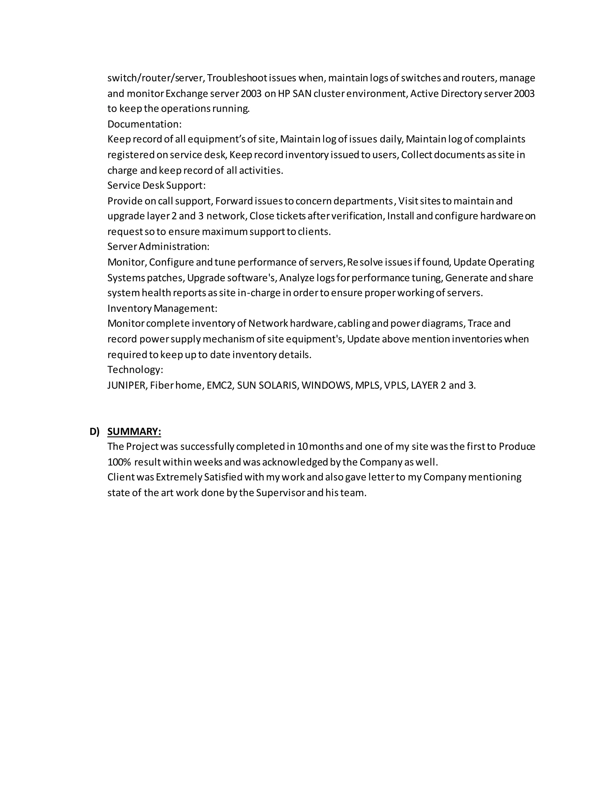 switch/router/server,Troubleshootissues when,maintainlogsof switchesandrouters,manage
and monitorExchange server2003 onHP SAN clusterenvironment,Active Directoryserver2003
to keepthe operationsrunning.
Documentation:
Keeprecordof all equipment’sof site,Maintainlogof issues daily,Maintainlogof complaints
registeredonservice desk,Keeprecordinventoryissuedtousers,Collectdocumentsassite in
charge andkeeprecordof all activities.
Service DeskSupport:
Provide oncall support,Forwardissuestoconcerndepartments,Visitsitestomaintainand
upgrade layer2 and 3 network,Close ticketsafterverification,Install andconfigure hardwareon
requestsoto ensure maximumsupporttoclients.
ServerAdministration:
Monitor,Configure andtune performance of servers,Resolve issuesif found,Update Operating
Systemspatches,Upgrade software's,Analyze logsforperformance tuning,Generate andshare
systemhealthreportsassite in-charge inordertoensure properworkingof servers.
InventoryManagement:
Monitorcomplete inventoryof Networkhardware,cablingandpowerdiagrams,Trace and
record powersupplymechanismof site equipment's,Update above mentioninventorieswhen
requiredtokeepupto date inventorydetails.
Technology:
JUNIPER, Fiberhome, EMC2, SUN SOLARIS,WINDOWS,MPLS,VPLS,LAYER 2 and 3.
D) SUMMARY:
The Projectwas successfullycompletedin10monthsand one of my site wasthe firstto Produce
100% resultwithinweeksandwasacknowledgedbythe Companyaswell.
ClientwasExtremelySatisfiedwithmyworkandalsogave letterto myCompanymentioning
state of the art work done bythe Supervisorandhisteam.
 