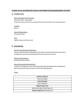 “LARGESCALEDISTRIBUTED HEALTH INFORMATIONMANAGEMENTSYSTEM”
A) INTRODUCTION:
Datesand Durationof the Project:
November2012 – August2013
It took me exactly10 monthsto complete the Project atall three sitesIwasworkingon.
Location:
Lahore
Name of Organization:
Interactive Group
Title:
Regional Supervisor/TeamLead
B) BACKGROUND:
Nature of overall EngineeringProject:
Design,implementationandDeploymentof alarge scale distributedhealthinformation
managementsystemtobe deployedat44 locationsacrossthe country.
Objective of the Project:
Linkingall the 44 hospitals
Nature of your particularworkArea:
Installation ConfigurationandTroubleshootingof NetworkingEquipment, Deployment,
Monitoring,O& M, DocumentationandInventoryManagement.
Chart:
Solution Architect
Khurram Bhugwi
Project Manager
Irfan Ur Rehman
Regional Supervisor
Muhammad Iqbal (Head Engineer)
Resident Engineers (12 Engineers)
 