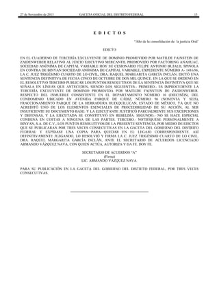 27 de Noviembre de 2015 GACETA OFICIAL DEL DISTRITO FEDERAL 15
E D I C T O S
“Año de la consolidación de la justicia Oral’
EDICTO
EN EL CUADERNO DE TERCERÍA EXCLUYENTE DE DOMINIO PROMOVIDO POR MATILDE FAINSTEIN DE
ZAIDENWEBER RELATIVO AL JUICIO EJECUTIVO MERCANTIL PROMOVIDO POR FACTORING ANAHUAC,
SOCIEDAD ANÓNIMA DE CAPITAL VARIABLE HOY SU CESIONARIO FELIPE ANTONIO BUJALIL SPINOLA
EN CONTRA DE BINYAN SOCIEDAD ANÓNIMA DE CAPITAL VARIABLE, EXPEDIENTE NÚMERO A- 1416/96,
LA C. JUEZ TRIGÉSIMO CUARTO DE LO CIVIL, DRA. RAQUEL MARGARITA GARCÍA INCLÁN. DICTÓ UNA
SENTENCIA DEFINITIVA DE FECHA CINCO DE OCTUBRE DE DOS MIL QUINCE. EN LA QUE SE ORDENÓ EN
EL RESOLUTIVO TERCERO PUBLICAR LOS PUNTOS RESOLUTIVOS DE LA SENTENCIA DEFINITIVA QUE SE
SEÑALA EN LÍNEAS QUE ANTECEDEN, SIENDO LOS SIGUIENTES.- PRIMERO.- ES IMPROCEDENTE LA
TERCERÍA EXCLUYENTE DE DOMINIO PROMOVIDA POR MATILDE FAINSTEIN DE ZAIDENWEBER.
RESPECTO DEL INMUEBLE CONSISTENTE EN EL DEPARTAMENTO NÚMERO 16 (DIECISÉIS), DEL
CONDOMINIO UBICADO EN AVENIDA PARQUE DE CÁDIZ, NÚMERO 96 (NOVENTA Y SEIS),
FRACCIONAMIENTO PARQUE DE LA HERRADURA HUIXQUILUCAN, ESTADO DE MÉXICO, YA QUE NO
ACREDITÓ UNO DE LOS ELEMENTOS ESENCIALES DE PROCEDIBILIDAD DE SU ACCIÓN, AL SER
INSUFICIENTE SU DOCUMENTO BASE: Y LA EJECUTANTE JUSTIFICÓ PARCIALMENTE SUS EXCEPCIONES
Y DEFENSAS, Y LA EJECUTADA SE CONSTITUYÓ EN REBELDÍA. SEGUNDO.- NO SE HACE ESPECIAL
CONDENA EN COSTAS A NINGUNA DE LAS PARTES. TERCERO.- NOTIFÍQUESE PERSONALMENTE A
BINYAN, S.A. DE C.V., LOS PUNTOS RESOLUTIVOS DE LA PRESENTE SENTENCIA, POR MEDIO DE EDICTOS
QUE SE PUBLICARAN POR TRES VECES CONSECUTIVAS EN LA GACETA DEL GOBIERNO DEL DISTRITO
FEDERAL Y EXPÍDASE UNA COPIA PARA QUEDAR EN EL LEGAJO CORRESPONDIENTE. ASÍ
DEFINITIVAMENTE JUZGANDO, LO RESOLVIÓ Y FIRMA LA C. JUEZ TRIGÉSIMO CUARTO DE LO CIVIL.
DRA. RAQUEL MARGARITA GARCÍA INCLÁN, ANTE EL SECRETARIO DE ACUERDOS LICENCIADO
ARMANDO VÁZQUEZ NAVA, CON QUIEN ACTÚA, AUTORIZA Y DA FE. DOY FE.
SECRETARIO DE ACUERDOS “A”
(Firma)
LIC. ARMANDO VÁZQUEZ NAVA.
PARA SU PUBLICACIÓN EN LA GACETA DEL GOBIERNO DEL DISTRITO FEDERAL, POR TRES VECES
CONSECUTIVAS.
 