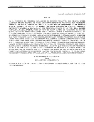 27 de Noviembre de 2015 GACETA OFICIAL DEL DISTRITO FEDERAL 17
“Año de la consolidación de la justicia Oral”
EDICTO
EN EL CUADERNO DE TERCERIA EXCLUYENTE DE DOMINIO PROMOVIDA POR MIGUEL ÁNGEL
AGUIÑAGA RIVERO RELATVO AL JUICIO EJECUTIVO MERCANTIL PROMOVIDO POR FACTORING
ANAHUAC, SOCIEDAD ANÓNIMA DE CAPITAL VARIABLE HOY SU CESIONARIO FELIPE ANTONIO
BUJALIL SPINOLA EN CONTRA DE BINYAN SOCIEDAD ANÓNIMA DE CAPITAL VARIABLE,
EXPEDIENTE NÚMERO A- 1416/96, LA C. JUEZ TRIGÉSIMO CUARTO DE LO CIVIL, DRA. RAQUEL
MARGARITA GARCÍA INCLÁN, DICTÓ UN AUTO DE FECHA CUATRO DE NOVIEMBRE DE DOS MIL
QUINCE, QUE EN SU PARTE CONDUCENTE DICE: “…POR OTRA PARTE Y POR CORRESPONDER A LA
ETAPA PROCESAL DEL PRESENTE JUICIO CON FUNDAMENTO EN LO DISPUESTO POR EL ARTÍCULO 1371
DEL CÓDIGO DE COMERCIO, SE ABRE LA DILACIÓN PROBATORIA POR EL TÉRMINO COMÚN DE QUINCE
DÍAS PARA TODAS LAS PARTES PARA OFRECER, DESAHOGAR Y ADMITIR PRUEBAS DE SU PARTE, POR
LO QUE PROCEDA EL SECRETARIO DE ACUERDOS A REALIZAR EL COMPUTO CORRESPONDIENTE EN EL
MOMENTO PROCESAL OPORTUNO, AHORA BIEN DADO A QUE SE EMPLAZÓ AL EJECUTADO BINYAN, S.A.
DE C.V., POR MEDIO DE EDICTOS, ATENTO AL ARTÍCULO 639 DEL CÓDIGO DE PROCEDIMIENTOS CIVILES
PARA EL DISTRITO FEDERAL, DE APLICACIÓN SUPLETORIA AL CÓDIGO DE COMERCIO, QUE ORDENA
QUE CUANDO SE EMPLACE POR MEDIO DE EDICTOS, LOS AUTOS QUE ORDENEN QUE UN NEGOCIO SE
RECIBA A PRUEBA O SEÑALES DÍA PARA LA AUDIENCIA DE PRUEBAS Y ALEGATOS, ADEMÁS DE
NOTIFICARSE POR EL BOLETÍN JUDICIAL, SE DEBERÁ DE PUBLICAR POR MEDIO DE EDICTOS, EN
CONSECUENCIA PÚBLIQUESE EL PRESENTE PROVEÍDO POR MEDIO DE EDICTOS, A FIN DE HACER DEL
CONOCIMIENTO AL EJECUTADO BINYAN, S.A. DE C.V., LA APERTURA DE LA DILACIÓN PROBATORIA…”
C. SECRETARIO DE ACUERDOS “A”
(Firma)
LIC. ARMANDO VÁZQUEZ NAVA
PARA SU PUBLICACIÓN EN LA GACETA DEL GOBIERNO DEL DISTRITO FEDERAL, POR DOS VECES DE
TRES EN TRES DÍAS.
 