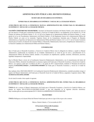 27 de Noviembre de 2015 GACETA OFICIAL DEL DISTRITO FEDERAL 3
ADMINISTRACIÓN PÚBLICA DEL DISTRITO FEDERAL
SECRETARÍA DE DESARROLLO ECONÓMICO.
FONDO PARA EL DESARROLLO ECONÓMICO Y SOCIAL DE LA CIUDAD DE MÉXICO.
AVISO POR EL QUE SE DA A CONOCER EL MANUAL ADMINISTRATIVO DEL FONDO PARA EL DESARROLLO
ECONÓMICO Y SOCIAL DE LA CIUDAD DE MÉXICO.
SALOMÓN CHERTORIVSKI WOLDENBERG, Secretario de Desarrollo Económico del Distrito Federal, como cabeza de sector al
que está adscrito el Fondo para el Desarrollo Económico y Social de la Ciudad de México, con fundamento en los artículos 87 y 97 del
Estatuto de Gobierno del Distrito Federal; 2º, 45 y 61 de la Ley Orgánica de la Administración Pública del Distrito Federal; 11, tercer
párrafo de la Ley de Procedimiento Administrativo del Distrito Federal y 18 del Reglamento Interior de la Administración Pública del
Distrito Federal; así como en los numerales Trigésimo Octavo de los Lineamientos Generales para el Registro de Manuales
Administrativos y Específicos de Operación de la Administración Pública del Distrito Federal; 2.4.6.7 y 2.4.7.2. de la Circular Contraloría
General para el Control y Evaluación de la Gestión Pública; el Desarrollo, Modernización, Innovación y Simplificación Administrativa, y
la Atención Ciudadana en la Administración Pública del Distrito Federal, y
CONSIDERANDO
Que el Fondo para el Desarrollo Económico y Social de la Ciudad de México tiene la obligación de elaborar y expedir su Manual
Administrativo estableciendo las facultades de sus Unidades Administrativas en virtud de que los actos y procedimientos de la
Administración Pública del Distrito Federal, atienden a los principios de simplificación, agilidad, economía, información, precisión,
legalidad, transparencia e imparcialidad.
Que la Oficialía Mayor a través de la Coordinación General de Modernización Administrativa, con el consentimiento del titular del
Fideicomiso Público, dictaminó favorablemente la estructura orgánica del Fondo para el Desarrollo Económico y Social de la Ciudad de
México, con vigencia a partir del 1 de febrero de 2015 y 1 de agosto de 2015, respectivamente, mediante el “Dictamen de Estructura
Orgánica E-FESCDMX-3/010215 y E-FESCDMX-18/010815 del Fondo para el Desarrollo Económico y Social de la Ciudad de
México”.
Que mediante oficio OM/CGMA/2080/2015, la Coordinación General de Modernización Administrativa, consideró procedente otorgar el
registro del Manual Administrativo del Fondo para el Desarrollo Social de la Ciudad de México, asignando el siguiente número: MA-
52/301015-E-FESCDMX-18/01085.
En tal virtud, he tenido a bien expedir el siguiente:
AVISO POR EL QUE SE DA A CONOCER EL MANUAL ADMINISTRATIVO DEL FONDO PARA EL DESARROLLO
ECONÓMICO Y SOCIAL DE LA CIUDAD DE MÉXICO.
ÚNICO.-Se da a conocer el Manual Administrativo del Fondo para el Desarrollo Económico y Social de la Ciudad de México, con
número de registro MA-52/301015-E-FESCDMX-18/01085 y que está disponible en la siguiente dirección electrónica:
http://cescdmx.gob.mx/wp-content/uploads/2015/11/MANUALADMINISTRATIVOFESCDMX.PDF
TRANSITORIO
ÚNICO.-Publíquese en la Gaceta Oficial del Distrito Federal para que entre en vigor el día en que se da a conocer.
México, Distrito Federal, a 17 de noviembre de 2015
El Secretario de Desarrollo Económico
(Firma)
Salomón Chertorivski Woldenberg
 