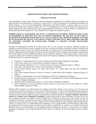 4 GACETA OFICIAL DEL DISTRITO FEDERAL 27 de Noviembre de 2015
ADMINISTRACIÓN PÚBLICA DEL DISTRITO FEDERAL
OFICIALÍA MAYOR
Licenciada Marlene Valle Cuadras, Directora General de Patrimonio Inmobiliario de la Oficialía Mayor del Gobierno del
Distrito Federal, con fundamento en los artículos 15, fracción XIV y 17 de la Ley Orgánica de la Administración Pública del
Distrito Federal; 11, de la Ley de Procedimiento Administrativo del Distrito Federal; 4, párrafo quinto, de la Ley de
Extinción de Dominio para el Distrito Federal; 20, 21 y 23, del Reglamento de la Ley de Extinción de Dominio para el
Distrito Federal, así como el numeral cuarto, del Acuerdo Delegatorio emitido por el Jefe de Gobierno y publicado en la
Gaceta Oficial del Distrito Federal, el 21 de noviembre de 2013, tengo a bien expedir la siguiente:
MODIFICACIÓN AL AVISO POR EL QUE SE DA A CONOCER LOS ACUERDOS, MEDIANTE LOS CUALES
SE DETERMINÓ EL DESTINO FINAL DE LOS BIENES INMUEBLES, DE LOS QUE SE DECLARÓ LA
EXTINCIÓN DE DOMINIO, PUBLICADO EN LA GACETA OFICIAL DEL DISTRITO FEDERAL, EL OCHO
DE MAYO DE DOS MIL QUINCE, ÚNICAMENTE LO RELACIONADO CON EL BIEN INMUEBLE UBICADO
EN; SEGUNDO CALLEJÓN DE MANZANARES NÚMERO 11, COLONIA CENTRO, DELEGACIÓN
CUAUHTÉMOC
Derivado de la publicación de fecha 08 de mayo del año 2015, se dio a conocer los acuerdos, mediante los cuales se
determinó el destino final de los bienes inmuebles, de los que se declaró la extinción de dominio en donde el Gobierno del
Distrito Federal, ejercitó la acción de Extinción de Dominio, por conducto de la Fiscalía Especializada en Extinción de
Dominio, dependiente de la Procuraduría General de Justicia del Distrito Federal, actuando en los Juzgados Especializados
del Tribunal Superior de Justicia del Distrito Federal, una vez emitidas la sentencias y esta causaron estado, se realizó avaluó
por parte de la Dirección de Avalúos de la Dirección General de Patrimonio Inmobiliario de la Oficialía Mayor del Gobierno
del Distrito Federal, a los siguientes inmuebles.
 Calzada de La Naranja número 1015, Colonia Ampliación San Pedro Xalpa, Delegación Azcapotzalco.
 Calle Tizimin, número 102, Colonia Héroes de Padierna, Delegación Tlalpan.
 Calle Iztaccihuatl, Manzana 142, Lote 7, Colonia Lomas de Cuautepec, Delegación Gustavo A. Madero.
 Calle Santo Tomas número 89-A, Colonia Centro, Delegación Cuauhtémoc.
 Avenida Puente Ramírez número 215, Planta Baja, Interior 01, Colonia Paraje San Juan Joya, Delegación
Iztapalapa.
 Calle Lázaro Cárdenas, Manzana 19, Lote 8-F, Colonia La Casilda, Barrio Alto Cuautepec, Delegación Gustavo A.
Madero.
 Calzada de La Ronda número 16, Colonia Ex hipódromo de Peralvillo, Delegación Cuauhtémoc.
 Segunda Cerrada de Emilio Rosas, Lote 38, Manzana 14, Supermanzana 6, Colonia Unidad Habitacional Vicente
Guerrero, Delegación Iztapalapa.
 Segundo Callejón de Manzanares número 11, Colonia Centro, Delegación Cuauhtémoc
 Lote 10, Manzana 63, de la Calle Manuel Constanso número 43, antes San Luis de la Paz número 63, Colonia
Miguel Hidalgo, Delegación Tlalpan.
Mediante Oficio dirigido al C. Oficial Mayor del Gobierno del Distrito Federal, el Juez Tercero de lo Civil hace del
conocimiento la resolución emitida por el Juez Tercero de Distrito del Centro Auxiliar de la Primera Región Especializado en
Extinción de Dominio con Competencia y Jurisdicción en toda la República y residencia en el Distrito Federal, mediante la
cual dejó sin efectos todo lo actuado en el juicio correspondiente al inmueble ubicado en; Segundo Callejón de Manzanares
número 11, Colonia Centro, Delegación Cuauhtémoc, a partir del proveído de fecha veinticuatro de febrero de dos mil
doce, dejándose subsistente las medidas cautelares dictadas en auto admisorio de fecha trece de julio del dos mil once, en
consecuencia se hace de su conocimiento que sigue surtiendo efectos el nombramiento del Depositario Judicial con todas las
obligaciones y derechos inherentes a su cargo, respecto del bien inmueble ubicado en Calle Segundo Callejón de Manzaneros
número 11, Colonia Centro, C.P. 06090, Delegación Cuauhtémoc, en esta Ciudad de México, Distrito Federal, predio cuatro
de la Manzana 36 de la Sexta Región de esta Ciudad de México, identificado de acuerdo con el número de folio real
09450546, como el inmueble ubicado en Calle Segundo Callejón de Manzaneros, número 11, Colonia Centro, C.P. 06090,
Delegación Cuauhtémoc, en esta Ciudad de México Predio Cuatro, de la Manzana 36, de la Sexta Región de esta Ciudad de
México.
 