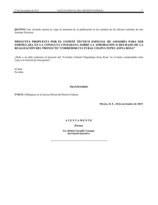 27 de Noviembre de 2015 GACETA OFICIAL DEL DISTRITO FEDERAL 7
QUINTO. Este Acuerdo entrará en vigor al momento de su publicación en los estrados de las oficinas centrales de este
Instituto Electoral.
PREGUNTA PROPUESTA POR EL COMITÉ TÉCNICO ESPECIAL DE ASESORÍA PARA SER
FORMULADA EN LA CONSULTA CIUDADANA SOBRE LA APROBACIÓN O RECHAZO DE LA
REALIZACIÓN DEL PROYECTO “CORREDOR CULTURAL CHAPULTEPEC-ZONA ROSA”
¿Debe o no debe realizarse el proyecto del “Corredor Cultural Chapultepec-Zona Rosa” en el tramo comprendido entre
Lieja y la Glorieta de Insurgentes?
Sí debe
No debe
TRANSITORIO
ÚNICO.-Publíquese en la Gaceta Oficial del Distrito Federal.
México, D. F., 18 de noviembre de 2015
A T E N T A M E N T E
(Firma)
Lic. Rubén Geraldo Venegas
Secretario Ejecutivo
 