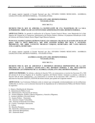 8 GACETA OFICIAL DEL DISTRITO FEDERAL 27 de Noviembre de 2015
(Al margen superior izquierdo el Escudo Nacional que dice: ESTADOS UNIDOS MEXICANOS.- ASAMBLEA
LEGISLATIVA DEL DISTRITO FEDERAL.- VII LEGISLATURA)
ASAMBLEA LEGISLATIVA DEL DISTRITO FEDERAL
VII LEGISLATURA.
D E C R E T A
DECRETO POR EL QUE SE APRUEBA LA RATIFICACIÓN DE UNA MAGISTRADA DE LA SALA
SUPERIOR DEL TRIBUNAL DE LO CONTENCIOSO ADMINISTRATIVO DEL DISTRITO FEDERAL.
ARTÍCULO ÚNICO.- Se aprueba la ratificación de la Doctora Yasmín Esquivel Mossa, como Magistrada de la Sala
Superior del Tribunal de lo Contencioso Administrativo del Distrito Federal, conforme a la propuesta realizada por el Jefe
de Gobierno del Distrito Federal, Doctor Miguel Ángel Mancera Espinosa.
Recinto de la Asamblea Legislativa del Distrito Federal, a los veinticuatro días del mes de noviembre del año dos mil
quince.- POR LA MESA DIRECTIVA.- DIP. JOSÉ ALFONSO SUÉREZ DEL REAL Y AGUILERA,
PRESIDENTE.- DIP. ABRIL YANNETTE TRUJILLO VÁZQUEZ, SECRETARIA.- DIP. VANIA ROXANA
ÁVILA GARCÍA, SECRETARIA
(Al margen superior izquierdo el Escudo Nacional que dice: ESTADOS UNIDOS MEXICANOS.- ASAMBLEA
LEGISLATIVA DEL DISTRITO FEDERAL.- VII LEGISLATURA)
ASAMBLEA LEGISLATIVA DEL DISTRITO FEDERAL
VII LEGISLATURA.
D E C R E T A
DECRETO POR EL QUE SE ADICIONAN Y REFORMAN DIVERSAS DISPOSICIONES DE LA LEY
ORGÁNICA DE LA ASAMBLEA LEGISLATIVA DEL DISTRITO FEDERAL Y DEL REGLAMENTO
INTERIOR DE LAS COMISIONES DE LA ASAMBLEA LEGISLATIVA DEL DISTRITO FEDERAL.
ARTÍCULO PRIMERO.- Se reforma y adiciona la fracción VIII y en consecuencia se recorren las fracciones IX a XXI
del artículo 62 de la Ley Orgánica de la Asamblea Legislativa del Distrito Federal. Asimismo se reforma y adiciona la
fracción XXI de dicho ordenamiento, y en consecuencia se recorren de las fracciones XIII a XXXVI y se reforman y
adicionan las fracciones XXXVII y XXXVIII del mismo artículo, para quedar de la siguiente manera:
ARTÍCULO 62.- Las Comisiones Ordinarias serán en número que corresponda correlacionadamente con las atribuciones
establecidas en esta ley y con la estructura funcional de las dependencias de la Administración Pública del Distrito Federal,
las siguientes:
I.- Abasto y Distribución de Alimentos;
II.- Administración Pública Local;
III.- Administración y Procuración de Justicia;
IV.- Asuntos Indígenas, Pueblos y Barrios Originarios y Atención a Migrantes;
V.- Asuntos Laborales y Previsión Social;
VI.- Asuntos Político – Electorales;
VII.- Atención a Grupos Vulnerables;
VIII.- Atención al Desarrollo de la Niñez;
IX.- Ciencia, Tecnología e Innovación;
X.- Cultura;
XI.- Derechos Humanos;
XII.- Desarrollo e Infraestructura Urbana;
XIII.- Desarrollo Metropolitano;
XIV.- Desarrollo Rural;
 