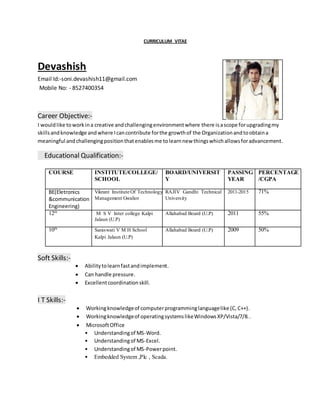 CURRICULUM VITAE
Devashish
Email Id:-soni.devashish11@gmail.com
Mobile No: - 8527400354
Career Objective:-
I wouldlike toworkina creative andchallengingenvironmentwhere there isascope forupgradingmy
skillsandknowledge andwhere Icancontribute forthe growthof the Organizationandtoobtaina
meaningful andchallengingpositionthatenablesme tolearnnew thingswhichallowsforadvancement.
Educational Qualification:-
COURSE INSTITUTE/COLLEGE/
SCHOOL
BOARD/UNIVERSIT
Y
PASSING
YEAR
PERCENTAGE
/CGPA
BE(Eletronics
&communication
Engineering)
Vikrant Institute Of Technology And
Management Gwalior
RAJIV Gandhi Technical
University
2011-2015 71%
12th
M S V Inter college Kalpi
Jalaun (U.P)
Allahabad Board (U.P) 2011 55%
10th
Saraswati V M H School
Kalpi Jalaun (U.P)
Allahabad Board (U.P) 2009 50%
Soft Skills:-
 Abilitytolearnfastandimplement.
 Can handle pressure.
 Excellentcoordinationskill.
I T Skills:-
 Workingknowledgeof computerprogramminglanguagelike (C,C++).
 Workingknowledgeof operatingsystemslikeWindowsXP/Vista/7/8..
 MicrosoftOffice
• Understandingof MS-Word.
• Understandingof MS-Excel.
• Understandingof MS-Powerpoint.
• Embedded System ,Plc , Scada.
 