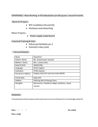 EXPERIENCE:- Now Working in 9G telesolution pvt.ldt (pune) around 4 month.
Work On Project:-
 BTS Installation (2G and 3G)
 Hardwareand networking
Minor Projects:-
 Power supply scada Securit
IndustrialTraining & Visit:-
 Sofcon pvt.ltd Noida sec-2
 Scientech Indor,(visit)
PersonalDetails:-
Name Devashish
Father’s Name Mr. Suneel kumar kaushal
Mother’s Name Mrs. suneeta Devi.
Date Of Birth 30/04/1996
Language Hindi, English.
Institution VITM, Gwalior.
Permanent Address Raoganj,kalpi (dist-jalaun) pincode-285204
City & State Kalpi (UP)
Hobbies Suffering Net & Playing Chess.
Strengths Self Learner, Flexible to Adopt conditions, Quick
Learner.
Declaration:-
I herebydeclare thatthe above writtenparticularsare true tothe bestof my Knowledge andbelief.
Date:- / / / Devashish
Place:-kalpi
 