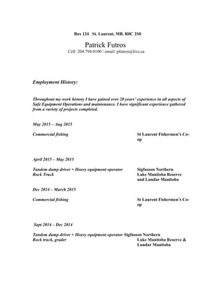 Box 124 St. Laurent, MB. R0C 2S0
Patrick Futros
Cell: 204.794.0100 / email: pfutros@live.ca
Employment History:
Throughout my work history I have gained over 20 years’ experience in all aspects of
Safe Equipment Operations and maintenance. I have significant experience gathered
from a variety of projects completed.
May 2015 – Aug 2015
Commercial fishing St Laurent Fishermen’s Co-
op
April 2015 – May 2015
Tandem dump driver + Heavy equipment operator Sigfusson Northern
Rock Truck Lake Manitoba Reserve
and Lundar Manitoba
Dec 2014 – March 2015
Commercial fishing St Laurent Fishermen’s Co-
op
Sept 2014 – Dec 2014
Tandem dump driver + Heavy equipment operator Sigfusson Northern
Rock truck, grader Lake Manitoba Reserve &
Lundar Manitoba
 