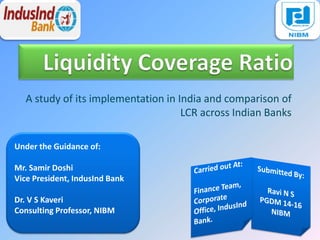 A study of its implementation in India and comparison of
LCR across Indian Banks
Under the Guidance of:
Mr. Samir Doshi
Vice President, IndusInd Bank
Dr. V S Kaveri
Consulting Professor, NIBM
 