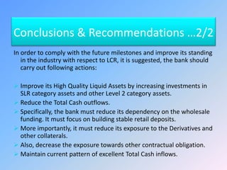 Conclusions & Recommendations …2/2
In order to comply with the future milestones and improve its standing
in the industry with respect to LCR, it is suggested, the bank should
carry out following actions:
 Improve its High Quality Liquid Assets by increasing investments in
SLR category assets and other Level 2 category assets.
 Reduce the Total Cash outflows.
 Specifically, the bank must reduce its dependency on the wholesale
funding. It must focus on building stable retail deposits.
 More importantly, it must reduce its exposure to the Derivatives and
other collaterals.
 Also, decrease the exposure towards other contractual obligation.
 Maintain current pattern of excellent Total Cash inflows.
 