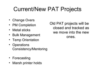 Current/New PAT Projects
• Change Overs
• PM Completion
• Metal sticks
• Bulk Management
• Temp Orientation
• Operations
Consistency/Mentoring
• Forecasting
• Marsh printer holds
Old PAT projects will be
closed and tracked as
we move into the new
ones.
 