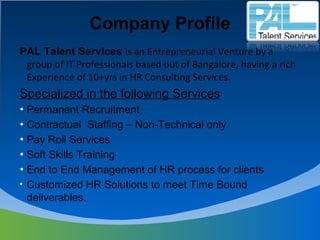 Company Profile
PAL Talent Services is an Entrepreneurial Venture by a
group of IT Professionals based out of Bangalore, having a rich
Experience of 10+yrs in HR Consulting Services.
Specialized in the following Services
• Permanent Recruitment
• Contractual Staffing – Non-Technical only
• Pay Roll Services
• Soft Skills Training
• End to End Management of HR process for clients
• Customized HR Solutions to meet Time Bound
deliverables.
 