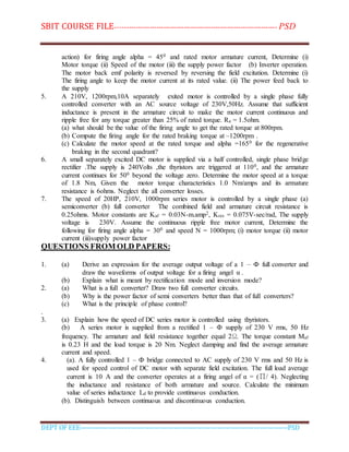 SBIT COURSE FILE----------------------------------------------------------------------- PSD
DEPT OF EEE--------------------------------------------------------------------------------------------PSD
action) for firing angle alpha = 450 and rated motor armature current, Determine (i)
Motor torque (ii) Speed of the motor (iii) the supply power factor (b) Inverter operation.
The motor back emf polarity is reversed by reversing the field excitation. Determine (i)
The firing angle to keep the motor current at its rated value. (ii) The power feed back to
the supply
5. A 210V, 1200rpm,10A separately exited motor is controlled by a single phase fully
controlled converter with an AC source voltage of 230V,50Hz. Assume that sufficient
inductance is present in the armature circuit to make the motor current continuous and
ripple free for any torque greater than 25% of rated torque. Ra = 1.5ohm.
(a) what should be the value of the firing angle to get the rated torque at 800rpm.
(b) Compute the firing angle for the rated braking torque at –1200rpm .
(c) Calculate the motor speed at the rated torque and alpha =1650 for the regenerative
braking in the second quadrant?
6. A small separately excited DC motor is supplied via a half controlled, single phase bridge
rectifier .The supply is 240Volts ,the thyristors are triggered at 1100, and the armature
current continues for 500 beyond the voltage zero. Determine the motor speed at a torque
of 1.8 Nm, Given the motor torque characteristics 1.0 Nm/amps and its armature
resistance is 6ohms. Neglect the all converter losses.
7. The speed of 20HP, 210V, 1000rpm series motor is controlled by a single phase (a)
semiconverter (b) full converter The combined field and armature circuit resistance is
0.25ohms. Motor constants are Kaf = 0.03N-m.amp2, Kres = 0.075V-sec/rad, The supply
voltage is 230V. Assume the continuous ripple free motor current, Determine the
following for firing angle alpha = 300 and speed N = 1000rpm; (i) motor torque (ii) motor
current (iii)supply power factor
QUESTIONS FROM OLD PAPERS:
1. (a) Derive an expression for the average output voltage of a 1 – Ф full converter and
draw the waveforms of output voltage for a firing angel α .
(b) Explain what is meant by rectification mode and inversion mode?
2. (a) What is a full converter? Draw two full converter circuits.
(b) Why is the power factor of semi converters better than that of full converters?
(c) What is the principle of phase control?
.
3. (a) Explain how the speed of DC series motor is controlled using thyristors.
(b) A series motor is supplied from a rectified 1 – Ф supply of 230 V rms, 50 Hz
frequency. The armature and field resistance together equal 2Ω. The torque constant Maf
is 0.23 H and the load torque is 20 Nm. Neglect damping and find the average armature
current and speed.
4. (a). A fully controlled 1 – Ф bridge connected to AC supply of 230 V rms and 50 Hz is
used for speed control of DC motor with separate field excitation. The full load average
current is 10 A and the converter operates at a firing angel of α = (∏/ 4). Neglecting
the inductance and resistance of both armature and source. Calculate the minimum
value of series inductance Ld to provide continuous conduction.
(b). Distinguish between continuous and discontinuous conduction.
 