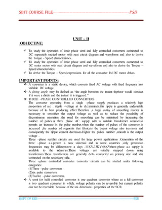 SBIT COURSE FILE----------------------------------------------------------------------- PSD
DEPT OF EEE--------------------------------------------------------------------------------------------PSD
UNIT – II
OBJECTIVE:
 To study the operation of three phase semi and fully controlled converters connected to
DC separately excited motor with neat circuit diagram and waveforms and also to derive
the Torque - Speed characteristics.
 To study the operation of three phase semi and fully controlled converters connected to
DC series motor with neat circuit diagram and waveforms and also to derive the Torque –
Speed characteristics.
 To derive the Torque – Speed expressions for all the converter fed DC motor drives.
IMPORTANT POINTS:
 A converter is a static device, which converts fixed AC voltage with fixed frequency into
variable DC voltage.
 A firing angle may be defined as “the angle between the instant thyristor would conduct
if it were a diode and the instant it is triggered.”
 THREE –PHASE CONTROLLED CONVERTERS
The converter operating from a single –phase supply produces a relatively high
proportion of a.c . ripple –voltage at its d.c.terminals.this ripple is generally undesirable
because of its heat producing effect.Therefore ,a large outlay of smoothing reactor is
necessary to smoothen the output voltage as well as to reduce the possibility of
discontinuous operation .the need for smoothing can be minimised by increasing the
number of pulses.A three phase AC supply with a suitable transformer connection
permits an increase in the pulse number.when the number of pulses of the converter is
increased ,the number of segments that fabricate the output voltage also increases and
consequently the ripple content decreases.Higher the pulses number ,smooth is the output
voltage .
Three –phase rectifier circuits are used for large power applications .Generation of the
three –phase a.c.power is now universal and in some countries ,only generation
frequencies may be different.now a days .11KV,33KV,66KVthree-phase a.c supply is
available to the industries.These voltages are suitably stepped down using
transformers.These transformers are generally delta connected on primary side and star
connected on the secondary side.
Three –phase controlled converter converter circuits can be studied under following
categories:
(1)Three –pulse converters
(2)six pulse converters
(3)Twelve –pulse converters.
 A semi (or half) controlled converter is one quadrant converter where as a full converter
is two quadrant converter in which, voltage polarity can be reversible but current polarity
can not be reversible because of the uni directional properties of the SCR.
 